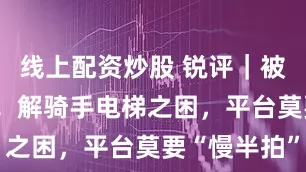 线上配资炒股 锐评｜被困47分钟！解骑手电梯之困，平台莫要“慢半拍”