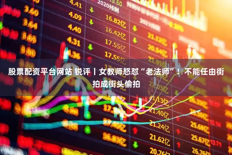 股票配资平台网站 锐评丨女教师怒怼“老法师”！不能任由街拍成街头偷拍