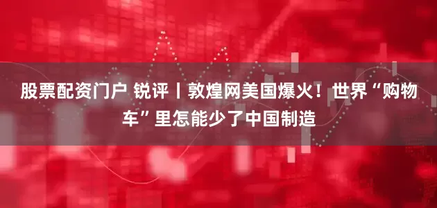 股票配资门户 锐评丨敦煌网美国爆火！世界“购物车”里怎能少了中国制造