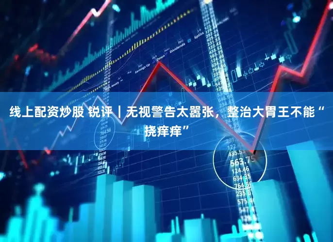 线上配资炒股 锐评｜无视警告太嚣张，整治大胃王不能“挠痒痒”