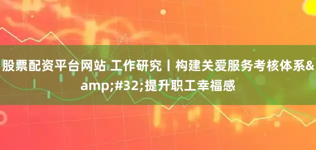 股票配资平台网站 工作研究丨构建关爱服务考核体系&#32;提升职工幸福感