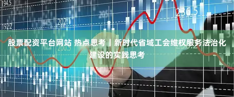 股票配资平台网站 热点思考丨新时代省域工会维权服务法治化建设的实践思考