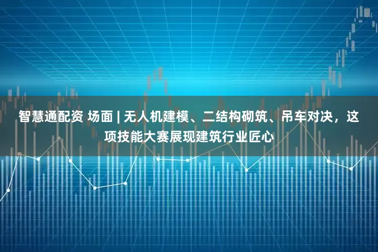 智慧通配资 场面 | 无人机建模、二结构砌筑、吊车对决，这项技能大赛展现建筑行业匠心