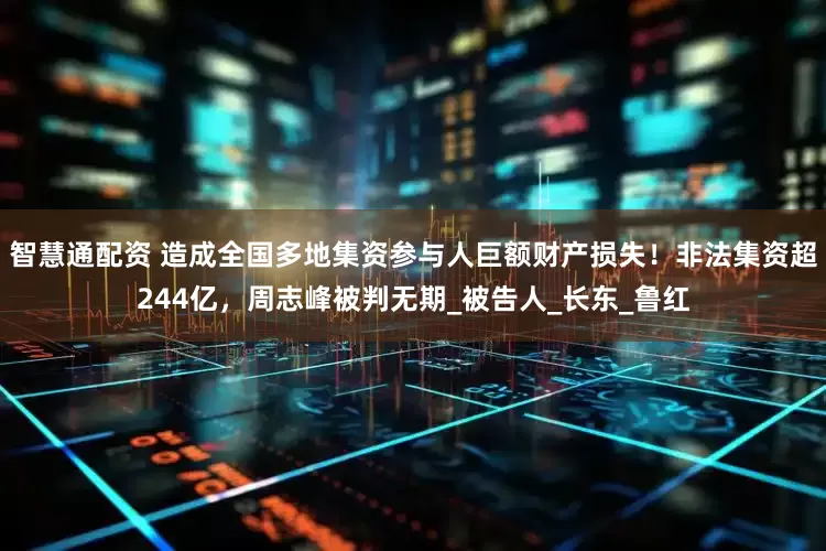智慧通配资 造成全国多地集资参与人巨额财产损失！非法集资超244亿，周志峰被判无期_被告人_长东_鲁红