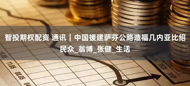 智投期权配资 通讯｜中国援建萨芬公路造福几内亚比绍民众_翁博_张健_生活