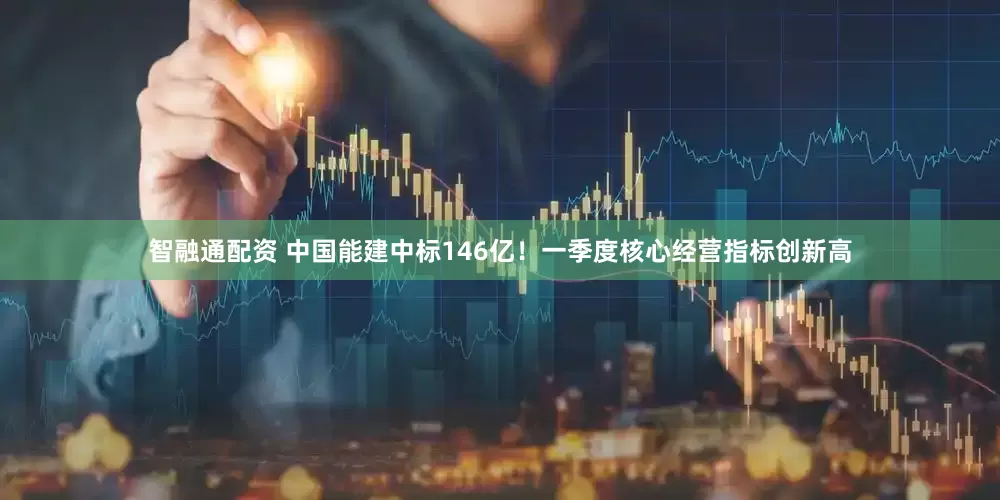 智融通配资 中国能建中标146亿!一季度核心经营指标创新高