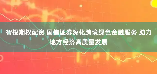 智投期权配资 国信证券深化跨境绿色金融服务 助力地方经济高质量发展